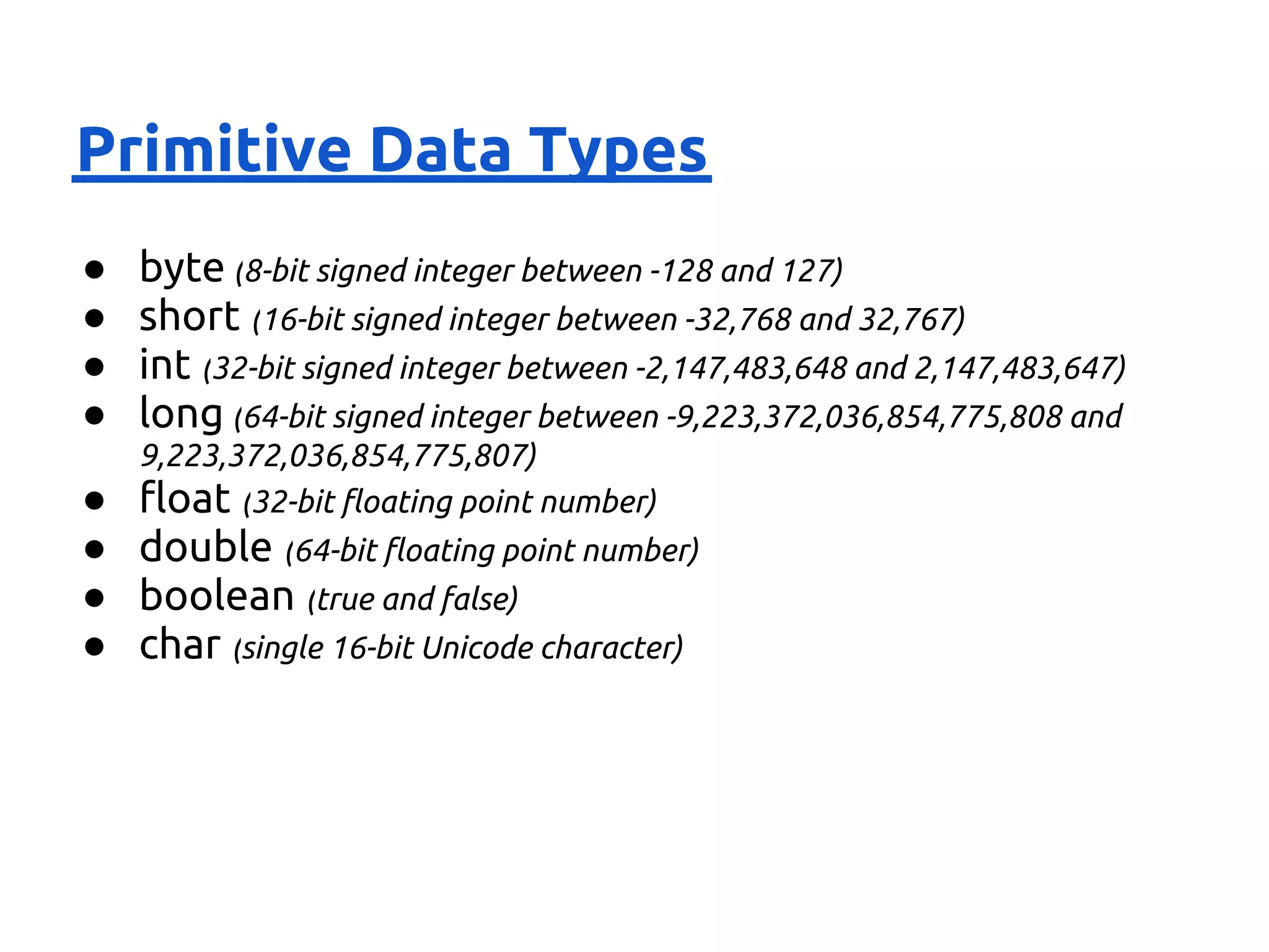 Primitive Data Types
●   byte (8-bit signed integer between -128 and 127)
●   short (16-bit signed integer between -32,768 and 32,767)
●   int (32-bit signed integer between -2,147,483,648 and 2,147,483,647)
●   long (64-bit signed integer between -9,223,372,036,854,775,808 and
    9,223,372,036,854,775,807)
●   float (32-bit floating point number)
● double (64-bit floating point number)
● boolean (true and false)
● char (single 16-bit Unicode character)
 