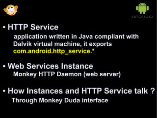 ●   HTTP Service
     application written in Java compliant with
     Dalvik virtual machine, it exports
     com.android.http_service.*

●   Web Services Instance
     Monkey HTTP Daemon (web server)

●   How Instances and HTTP Service talk ?
    Through Monkey Duda interface
 