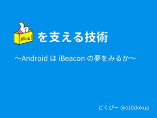 どくぴー @e10dokup
を支える技術
〜Android は iBeacon の夢をみるか〜
 