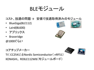 BLEモジュール
コスト、技適の問題 → 安価で技適取得済みのモジュール
• BlueGiga(BLE112)
• Laird(BL600)
• アプリックス
• Braveridge
@1000ぐらい
コアチップメーカー
TI（ CC2541）とNordic Semiconductor（ nRF51）
KONASHI、 REBLE112WB（モジュールボード）

 