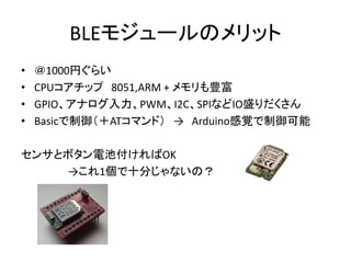 BLEモジュールのメリット
•
•
•
•

＠1000円ぐらい
CPUコアチップ 8051,ARM + メモリも豊富
GPIO、アナログ入力、PWM、I2C、SPIなどIO盛りだくさん
Basicで制御（＋ATコマンド） → Arduino感覚で制御可能

センサとボタン電池付ければOK
→これ1個で十分じゃないの？

 