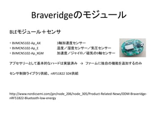 Braveridgeのモジュール
BLEモジュール＋センサ
・ BVMCN5102-Ap_AX
・ BVMCN5102-Ap_E
・ BVMCN5102-Ap_XGM

3軸加速度センサー
温度／湿度センサー／気圧センサー
加速度／ジャイロ／磁気の9軸センサー

アプセサリーとして基本的なハードは実装済み → ファームに独自の機能を追加するのみ
センサ制御ライブラリ供給、 nRF51822 SDK供給

http://www.nordicsemi.com/jpn/node_206/node_305/Product-Related-News/ODM-BraveridgenRF51822-Bluetooth-low-energy

 