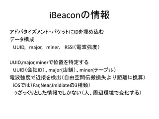 iBeaconの情報
アドバタイズメント・パケットにIDを埋め込む
データ構成
UUID, major, miner, RSSI（電波強度）
UUID,major,minerで位置を特定する
UUID（会社ID）、major(店舗）、miner(テーブル）
電波強度で近接を検出（自由空間伝搬損失より距離に換算）
iOSでは（Far,Near,Imidiateの3種類）
→ざっくりとした情報でしかない（人、周辺環境で変化する）

 
