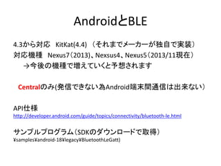AndroidとBLE
4.3から対応 KitKat(4.4) （それまでメーカーが独自で実装）
対応機種 Nexus7（2013)、Nexsus4、Nexus5（2013/11現在）
→今後の機種で増えていくと予想されます
Centralのみ(発信できない為Android端末間通信は出来ない）
API仕様

http://developer.android.com/guide/topics/connectivity/bluetooth-le.html

サンプルプログラム（SDKのダウンロードで取得）
¥samples¥android-18¥legacy¥BluetoothLeGatt)

 