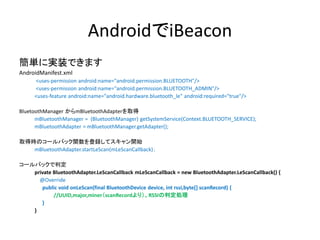 AndroidでiBeacon
簡単に実装できます
AndroidManifest.xml
<uses-permission android:name="android.permission.BLUETOOTH"/>
<uses-permission android:name="android.permission.BLUETOOTH_ADMIN"/>
<uses-feature android:name="android.hardware.bluetooth_le" android:required="true"/>
BluetoothManager からmBluetoothAdapterを取得
mBluetoothManager = (BluetoothManager) getSystemService(Context.BLUETOOTH_SERVICE);
mBluetoothAdapter = mBluetoothManager.getAdapter();
取得時のコールバック関数を登録してスキャン開始
mBluetoothAdapter.startLeScan(mLeScanCallback)；
コールバックで判定
private BluetoothAdapter.LeScanCallback mLeScanCallback = new BluetoothAdapter.LeScanCallback() {
@Override
public void onLeScan(final BluetoothDevice device, int rssi,byte[] scanRecord) {
//UUID,major,miner（scanRecordより）、RSSIの判定処理
}
}

 