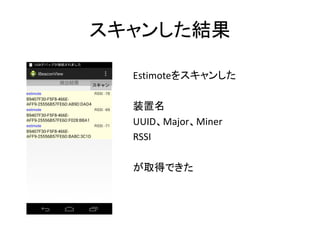 スキャンした結果
Estimoteをスキャンした
装置名
UUID、Major、Miner
RSSI
が取得できた

 