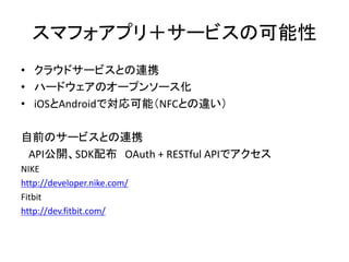 スマフォアプリ＋サービスの可能性
• クラウドサービスとの連携
• ハードウェアのオープンソース化
• iOSとAndroidで対応可能（NFCとの違い）
自前のサービスとの連携
API公開、SDK配布 OAuth + RESTful APIでアクセス
NIKE
http://developer.nike.com/
Fitbit
http://dev.fitbit.com/

 