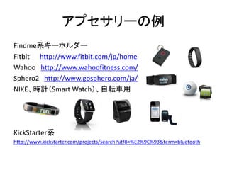 アプセサリーの例
Findme系キーホルダー
Fitbit http://www.fitbit.com/jp/home
Wahoo http://www.wahoofitness.com/
Sphero2 http://www.gosphero.com/ja/
NIKE、時計（Smart Watch）、自転車用

KickStarter系
http://www.kickstarter.com/projects/search?utf8=%E2%9C%93&term=bluetooth

 