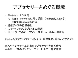 アプセサリーをめぐる環境
• Bluetooth 4.0（BLE)
→ Apple iPhone4S以降で採用 （Androidは4.3から)
＊NFCはAndroid系のみ
• 通信チップの低価格化
• スマートフォン、タブレットの浸透
• ハードウェアのオープンソース化 → Makersの流行
Startup系クラウドファンディング→ 資金集め、制作バックアップ
個人やベンチャー系企業がアプセサリーを作る時代
Webサービスのベンチャーがサービスの一環で作成

 