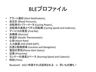 BLEプロファイル
•
•
•
•
•
•
•
•
•
•
•
•
•
•

アラート通知 (Alert Notification)。
血圧計 (Blood Pressure)。
自転車のパワーメータ (Cycling Power)。
自転車の速度とペダル回転数 (Cycling Speed and Cadence)。
デバイスの発見 (Find Me)
血糖値 (Glucose)
体温計 (Health Thermometer)
心拍 (Heart Rate)
入力装置 (HID OVER GATT)
位置と経路誘導 (Location and Navigation)
電話の警告(Phone Alert Status)
近接 (Proximity)
ランナーの速度とペース (Running Speed and Cadence)
時刻 (Time)
Bluetooth SIGに申請すれば採用される → 早いもの勝ち！

 