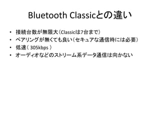 Bluetooth Classicとの違い
•
•
•
•

接続台数が無限大（Classicは7台まで）
ペアリングが無くても良い（セキュアな通信時には必要）
低速（ 305kbps ）
オーディオなどのストリーム系データ通信は向かない

 