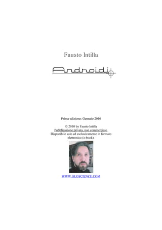 Fausto Intilla

 Androidi




       Prima edizione: Gennaio 2010

          © 2010 by Fausto Intilla
  Pubblicazione privata, non commerciale.
Disponibile solo ed esclusivamente in formato
             elettronico (e-book).




        WWW.OLOSCIENCE.COM
 