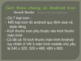  Có  7 loại icon :
- Mỗi loại icon đc android quy định size và
    style riêng
- Kích thước icon phụ thuộc vào kích thước
  màn hình
- Có tất cả 16 kích thước màn hình Android
  tuy nhiên ở VN 3 màn hình mobile chủ yếu
  là 240 x 320, 320 x 480, 480 x 800.
 