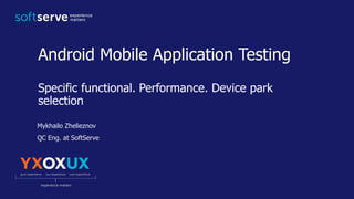 Android Mobile Application Testing
Specific functional. Performance. Device park
selection
Mykhailo Zhelieznov
QC Eng. at SoftServe
 