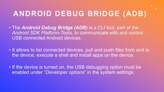 ANDROID DEBUG BRIDGE (ADB)
• The Android Debug Bridge (ADB) is a CLI tool, part of the
Android SDK Platform-Tools, to comm...