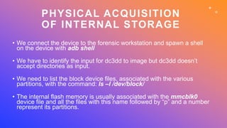 PHYSICAL ACQUISITION
OF INTERNAL STORAGE
• We connect the device to the forensic workstation and spawn a shell
on the devi...