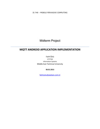 IS 748 – MOBILE PERVASIVE COMPUTING
Midterm Project
MQTT ANDROID APPLICATION IMPLEMENTATION
Fatih Özlü
1777762
Information Systems
Middle East Technical University
06.01.2013
fatihozlu@aselsan.com.tr
 
