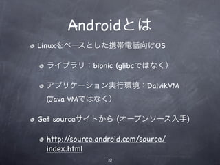 Androidとは
Linuxをベースとした携帯電話向けOS

 ライブラリ：bionic (glibcではなく）

 アプリケーション実行環境：DalvikVM
 (Java VMではなく）

Get sourceサイトから (オープンソース入手)

 http://source.android.com/source/
 index.html
                  10
 