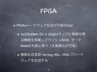 FPGA
FPGA=ハードウェア記述が可能なSoC

 SoC(System On a Chip)=1チップに複数の周
 辺機能を搭載しフラッシュROM, データ
 RAMは外部に持つ（大規模化が可能）

 機能記述言語 Verilog HDL, VHDLでハード
 ウェアを記述する

             16
 