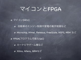 マイコンとFPGA
マイコン(MCU)

  自動車のエンジン制御や家電の動作制御など

 Microchip, Atmel, Renesus, FreeScale, MIPS, ARM など

FPGA(プログラム可能なSoC)

 カーナビやゲーム機など

 Xilinx, Altera, ARMなど

                    17
 