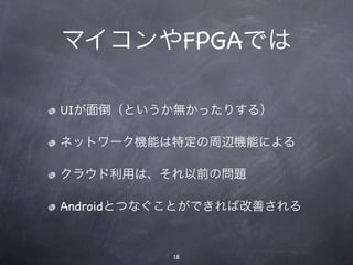 マイコンやFPGAでは

UIが面倒（というか無かったりする）

ネットワーク機能は特定の周辺機能による

クラウド利用は、それ以前の問題

Androidとつなぐことができれば改善される


          18
 