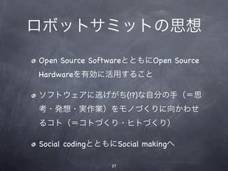 ロボットサミットの思想
Open Source SoftwareとともにOpen Source
Hardwareを有効に活用すること

ソフトウェアに逃げがち(!?)な自分の手（＝思
考・発想・実作業）をモノづくりに向かわせ
るコト（＝コトづくり・ヒトづくり）

Social codingとともにSocial makingへ

                27
 