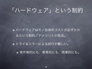 「ハードウェア」という制約


 ハードウェアはモノ自体のコストが必ずかか
 るという制約／デメリットがある。

 トライ＆エラーによる試行が難しい。

  実作業的にも、教育的にも、商業的にも。



          28
 