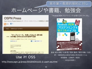 実作業・教育的制約に対し

         ホームページや書籍、勉強会
                                               「Android ADKプログラミング & 電子工作 バイブル」




                                               著者 岩田 直樹／杉浦 登／高木 基成／原田 明憲／吉田
                                                  研一 ISBN978-4-88337-809-8 株式会社ソシム
             Use it! OSS                                 本体価格：2,980円（税別）
                                                            5月22日発売！
http://www.ospn.jp/press/20120404no22-2-useit-oss.html

                                         30
 