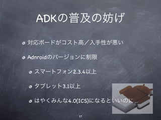 ADKの普及の妨げ

対応ボードがコスト高／入手性が悪い

Adnroidのバージョンに制限

 スマートフォン2.3.4以上

 タブレット3.1以上

 はやくみんな4.0(ICS)になるといいのに…

           37
 