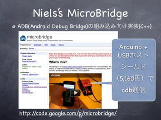 Niels’s MicroBridge
ADB(Android Debug Bridge)の組み込み向け実装(C++)


                                        Arduino +
                                        USBホスト
                                        シールド
                                   （5,160円）で
                                         adb通信


http://code.google.com/p/microbridge/
                       38
 