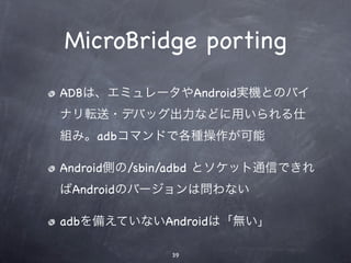 MicroBridge porting
ADBは、エミュレータやAndroid実機とのバイ
ナリ転送・デバッグ出力などに用いられる仕
組み。adbコマンドで各種操作が可能

Android側の/sbin/adbd とソケット通信できれ
ばAndroidのバージョンは問わない

adbを備えていないAndroidは「無い」

             39
 
