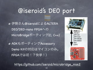 @iseroid’s DE0 port
伊勢さん@iseroidによるALTERA
DE0/DE0-nano FPGAへの
MicroBridgeポーティング(C, C++)

ADKもポーティングAccessory
Demo Kitの対応はマイコンのみ。
FPGAでは初！？快挙！）

 https://github.com/iseroid/microbridge_nios2
                     42
 