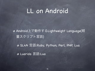 LL on Android

Android上で動作するLightweight Language(軽
量スクリプト言語)

  SL4A 言語:Ruby, Python, Perl, PHP, Lua

  Luarida 言語:Lua



                   51
 
