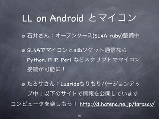 LL on Android とマイコン
    石井さん：オープンソース(SL4A ruby)整備中

    SL4Aでマイコンとadbソケット通信なら
    Python, PHP, Perl などスクリプトでマイコン
    接続が可能に！

    たろサさん：Luaridaもりもりバージョンアッ
    プ中！以下のサイトで情報を公開しています
コンピュータを楽しもう！ http://d.hatena.ne.jp/tarosay/
                    56
 