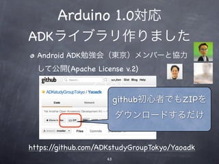 Arduino 1.0対応
ADKライブラリ作りました
  Android ADK勉強会（東京）メンバーと協力
  して公開(Apache License v.2)
                テキスト
                         github初心者でもZIPを
                         ダウンロードするだけ


https://github.com/ADKstudyGroupTokyo/Yaoadk
                    63
 