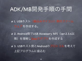 ADK/MB開発手順の手間
1. USBホスト（組込みマイコン）側のファーム
ウェアを作成する。

2. Android側でUSB Accessory API（ver.2.3.4以
降）を理解しJavaでアプリを作成する

3. USBホスト側とAndroidのプロトコルを考えて
上記プログラムに盛込む

                 66
 