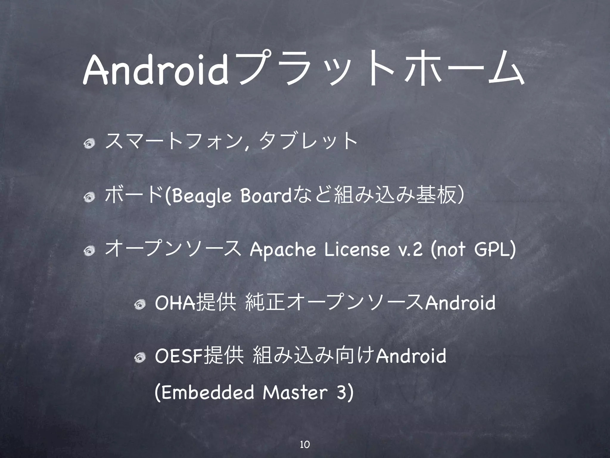 Androidプラットホーム
スマートフォン, タブレット

ボード(Beagle Boardなど組み込み基板）

オープンソース Apache License v.2 (not GPL)

    OHA提供 純正オープンソースAndroid

    OESF提供 組み込み向けAndroid
    (Embedded Master 3)

                 10
 