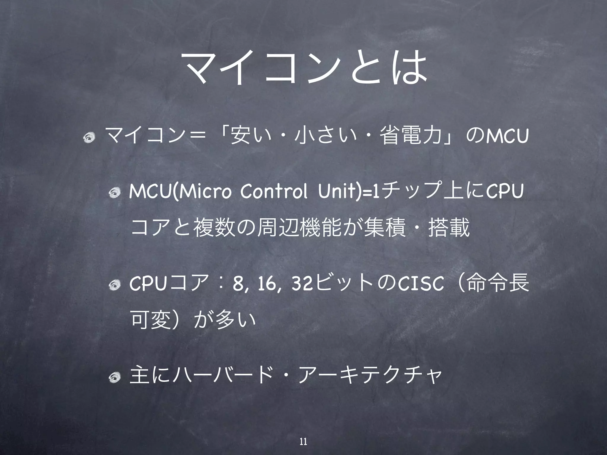 マイコンとは
マイコン＝「安い・小さい・省電力」のMCU

 MCU(Micro Control Unit)=1チップ上にCPU
 コアと複数の周辺機能が集積・搭載

 CPUコア：8, 16, 32ビットのCISC（命令長
 可変）が多い

 主にハーバード・アーキテクチャ

               11
 