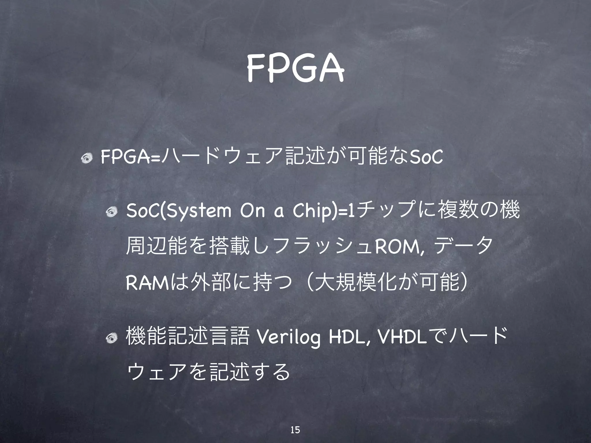 FPGA
FPGA=ハードウェア記述が可能なSoC

 SoC(System On a Chip)=1チップに複数の機
 周辺能を搭載しフラッシュROM, データ
 RAMは外部に持つ（大規模化が可能）

 機能記述言語 Verilog HDL, VHDLでハード
 ウェアを記述する

             15
 