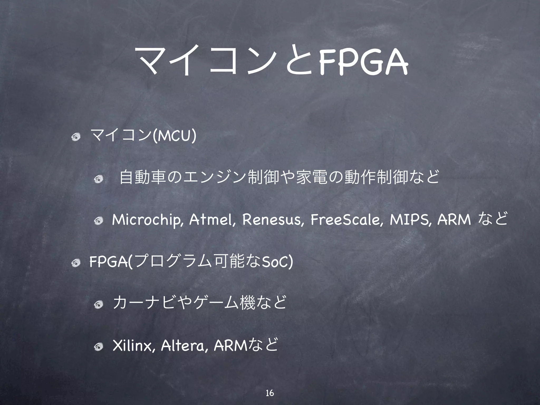 マイコンとFPGA
マイコン(MCU)

  自動車のエンジン制御や家電の動作制御など

 Microchip, Atmel, Renesus, FreeScale, MIPS, ARM など

FPGA(プログラム可能なSoC)

 カーナビやゲーム機など

 Xilinx, Altera, ARMなど

                    16
 
