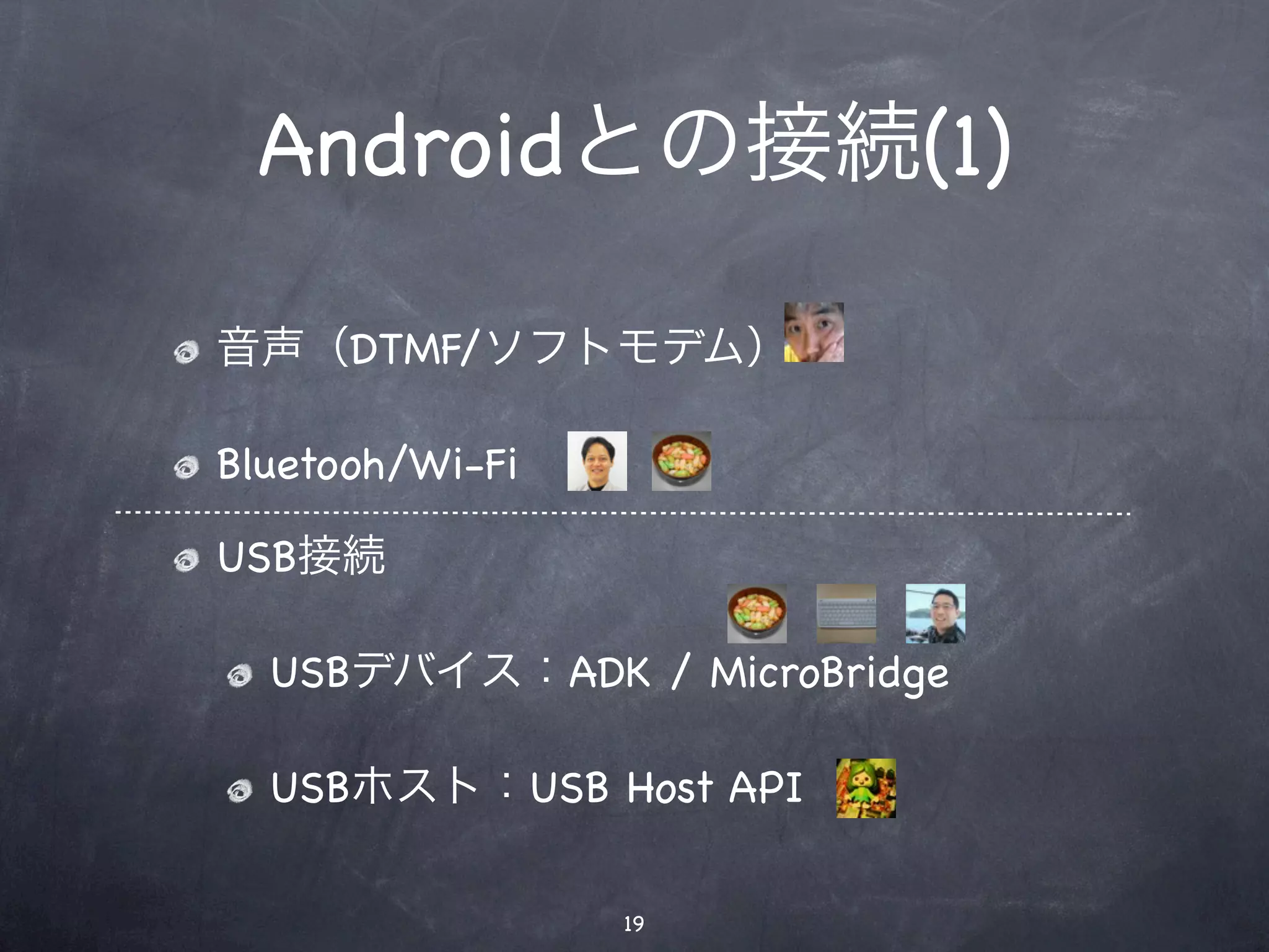 Androidとの接続(1)

音声（DTMF/ソフトモデム）

Bluetooh/Wi-Fi

USB接続

  USBデバイス：ADK / MicroBridge

  USBホスト：USB Host API

                 19
 