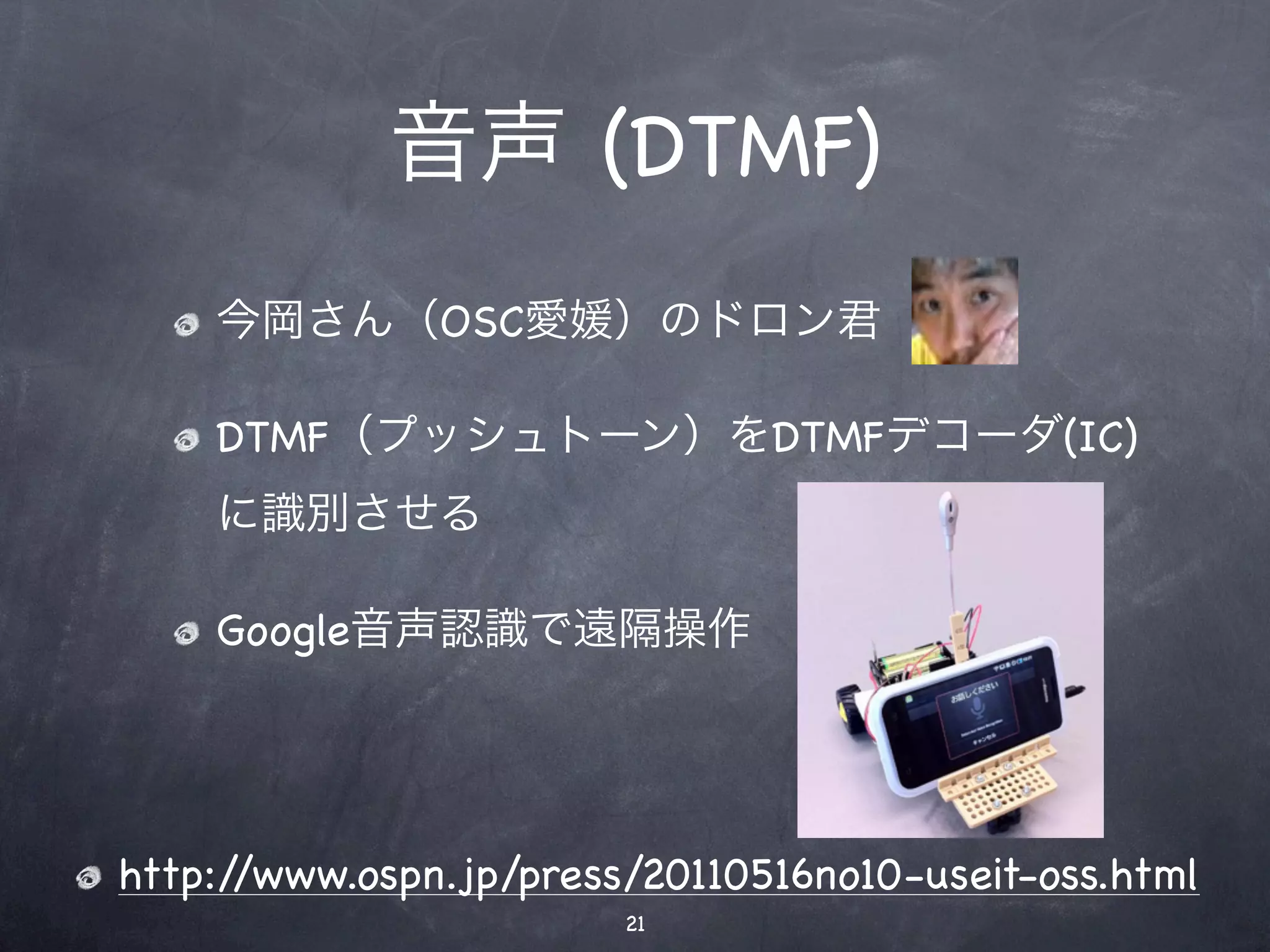 音声 (DTMF)
    今岡さん（OSC愛媛）のドロン君

    DTMF（プッシュトーン）をDTMFデコーダ(IC)
    に識別させる

    Google音声認識で遠隔操作




http://www.ospn.jp/press/20110516no10-useit-oss.html
                        21
 
