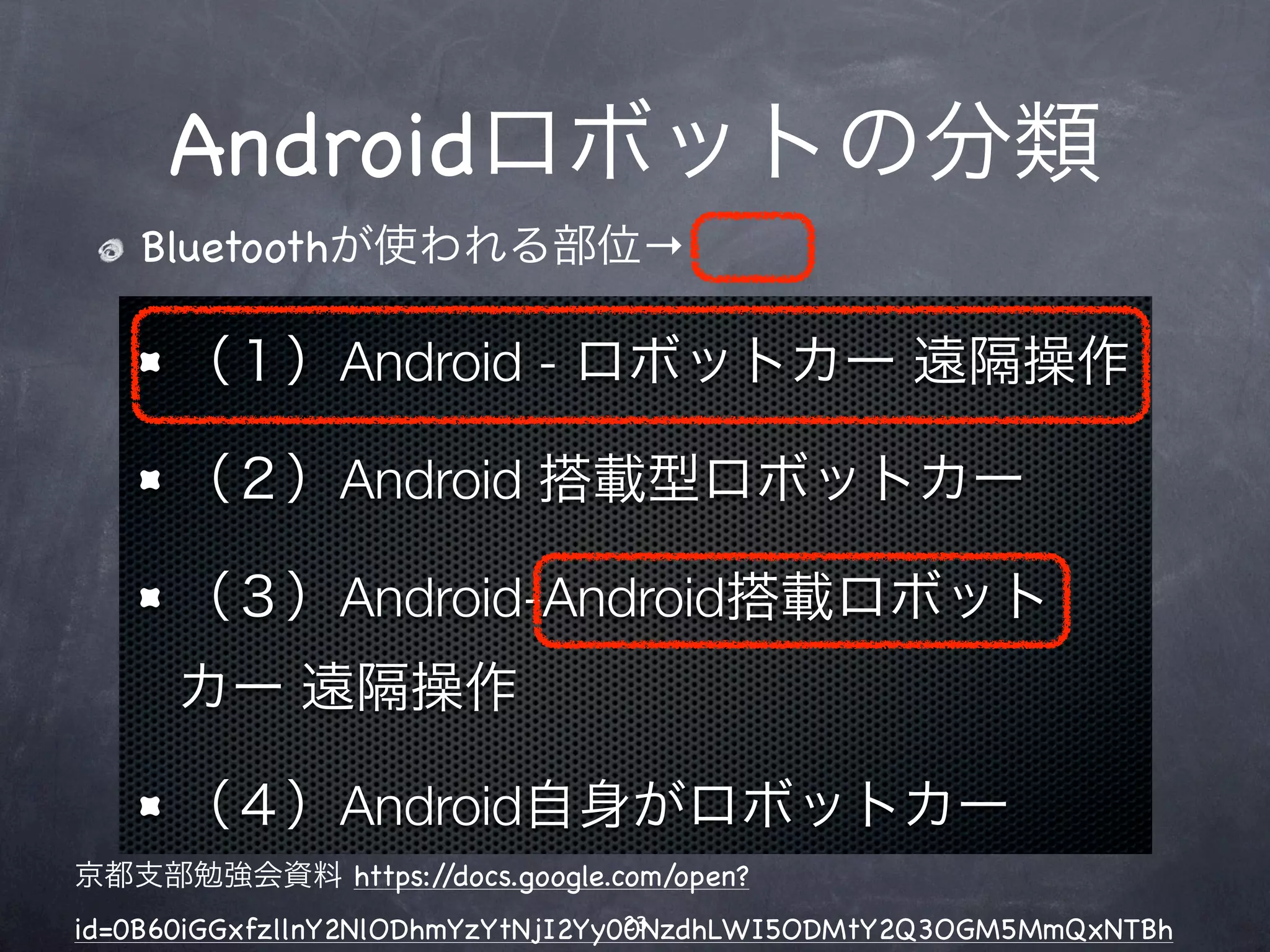 Androidロボットの分類
   Bluetoothが使われる部位→

     （１）Android - ロボットカー 遠隔操作

     （２）Android 搭載型ロボットカー

     （３）Android-Android搭載ロボット
     カー 遠隔操作

     （４）Android自身がロボットカー
京都支部勉強会資料 https://docs.google.com/open?
                                   23
id=0B60iGGxfzllnY2NlODhmYzYtNjI2Yy00NzdhLWI5ODMtY2Q3OGM5MmQxNTBh
 