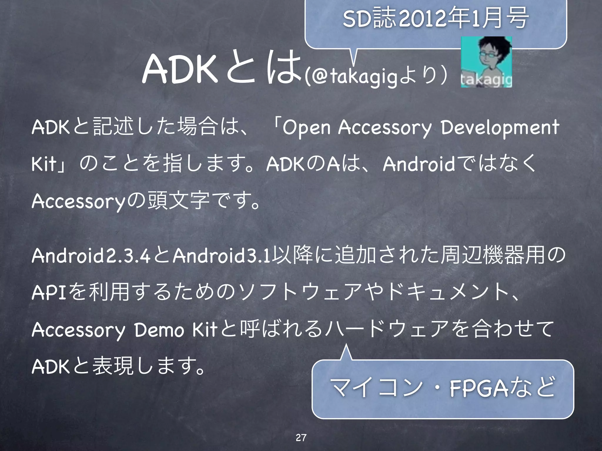 SD誌2012年1月号

        ADKとは(@takagigより）
ADKと記述した場合は、「Open Accessory Development
Kit」のことを指します。ADKのAは、Androidではなく
Accessoryの頭文字です。

Android2.3.4とAndroid3.1以降に追加された周辺機器用の
APIを利用するためのソフトウェアやドキュメント、
Accessory Demo Kitと呼ばれるハードウェアを合わせて
ADKと表現します。
                        マイコン・FPGAなど
                   27
 