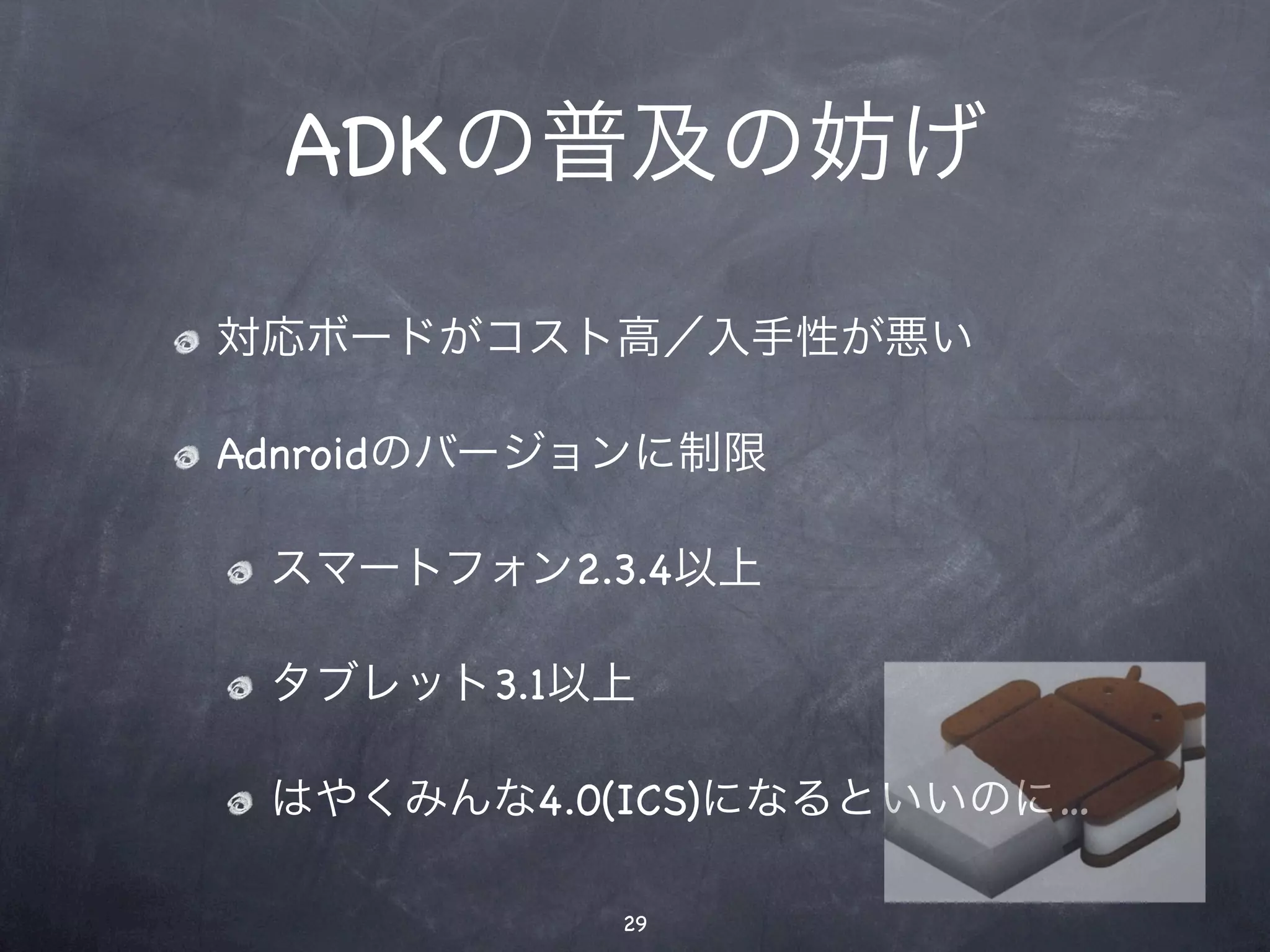 ADKの普及の妨げ

対応ボードがコスト高／入手性が悪い

Adnroidのバージョンに制限

 スマートフォン2.3.4以上

 タブレット3.1以上

 はやくみんな4.0(ICS)になるといいのに…

           29
 