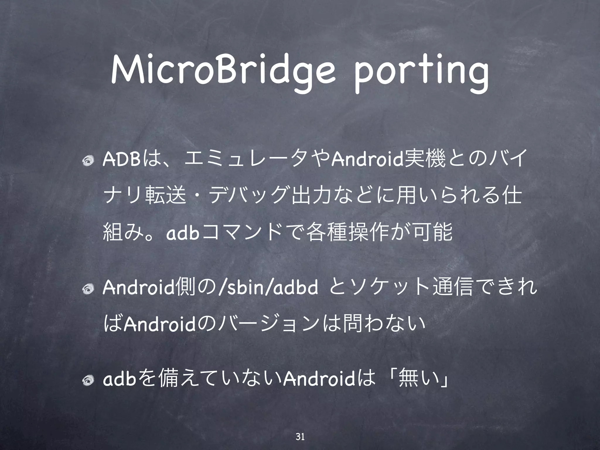 MicroBridge porting
ADBは、エミュレータやAndroid実機とのバイ
ナリ転送・デバッグ出力などに用いられる仕
組み。adbコマンドで各種操作が可能

Android側の/sbin/adbd とソケット通信できれ
ばAndroidのバージョンは問わない

adbを備えていないAndroidは「無い」

             31
 