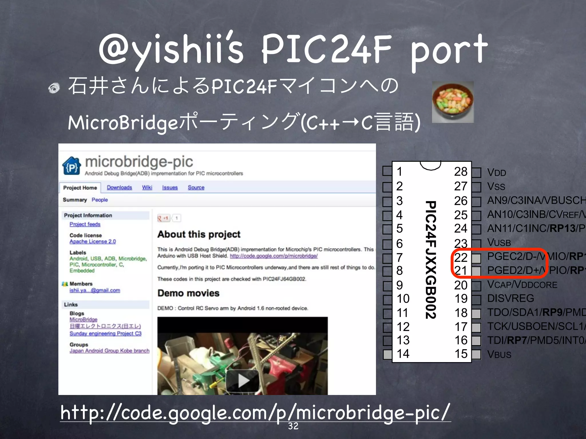 @yishii’s PIC24F port
in SPDIP, SOIC, SSOP(1)


            石井さんによるPIC24Fマイコンへの
            MicroBridgeポーティング(C++→C言語)

                                                               MCLR    1                     28   VDD
3/AN0/C3INC/VREF+/ASDA1(2)/RP5/PMD7/CTED1/VBUSVLD/VCMPST1/CN2/RA0      2                     27   VSS
 /AN1/C3IND/VREF-/ASCL1(2)/RP6/PMD6/CTED2/SESSVLD/VCMPST2/CN3/RA1      3                     26   AN9/C3INA/VBUSCH




                                                                            PIC24FJXXGB002
                              PGED1/AN2/C2INB/DPH/RP0/PMD0/CN4/RB0     4                     25   AN10/C3INB/CVREF/V
                              PGEC1/AN3/C2INA/DMH/RP1/PMD1/CN5/RB1     5                     24   AN11/C1INC/RP13/PM
                               AN4/C1INB/DPLN/SDA2/RP2/PMD2/CN6/RB2    6                     23   VUSB
                       AN5/C1INA/DMLN/RTCC/SCL2/RP3/PMWR/CN7/RB3       7                     22   PGEC2/D-/VMIO/RP1
                                                                 VSS   8                     21   PGED2/D+/VPIO/RP1
                                      OSCI/CLKI/C1IND/PMCS1/CN30/RA2   9                     20   VCAP/VDDCORE
                                           OSCO/CLKO/PMA0/CN29/RA3     10                    19   DISVREG
                                       SOSCI/C2IND/RP4/PMBE/CN1/RB4    11                    18   TDO/SDA1/RP9/PMD
                                SOSCO/SCLKI/T1CK/C2INC/PMA1/CN0/RA4    12                    17   TCK/USBOEN/SCL1/
                                                                 VDD   13                    16   TDI/RP7/PMD5/INT0/
                                                  TMS/USBID/CN27/RB5   14                    15   VBUS




           http://code.google.com/p/microbridge-pic/
                                   32
 