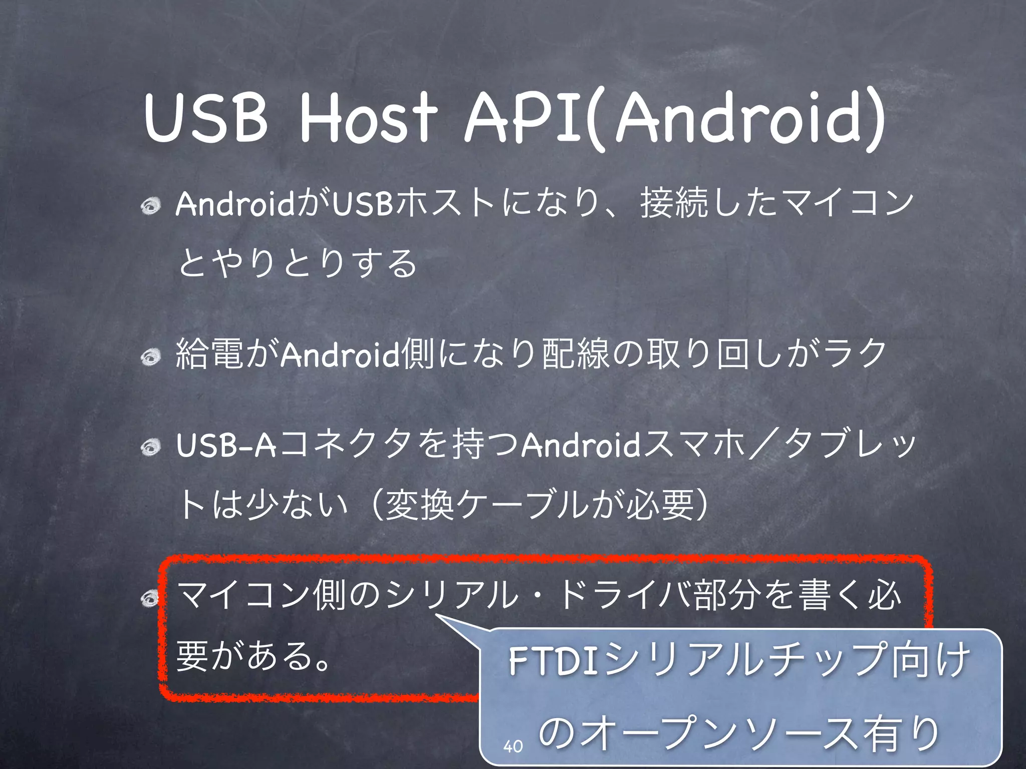 USB Host API(Android)
AndroidがUSBホストになり、接続したマイコン
とやりとりする

給電がAndroid側になり配線の取り回しがラク

USB-Aコネクタを持つAndroidスマホ／タブレッ
トは少ない（変換ケーブルが必要）

マイコン側のシリアル・ドライバ部分を書く必
要がある。       FTDIシリアルチップ向け
           40   のオープンソース有り
 