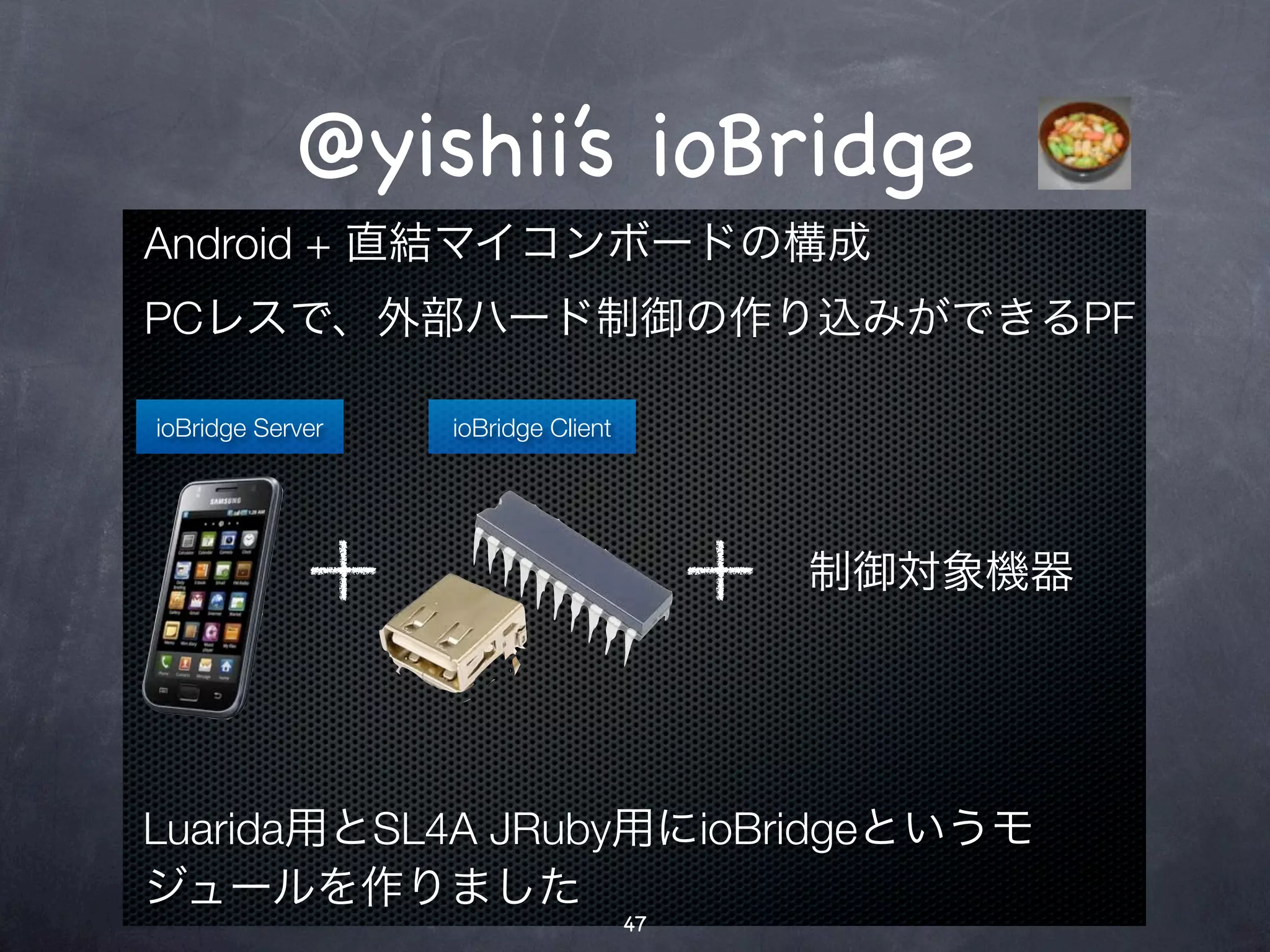 @yishii’s ioBridge
Android + 直結マイコンボードの構成
PCレスで、外部ハード制御の作り込みができるPF

ioBridge Server   ioBridge Client




                                         制御対象機器




Luarida用とSL4A JRuby用にioBridgeというモ
ジュールを作りました
                                    47
 