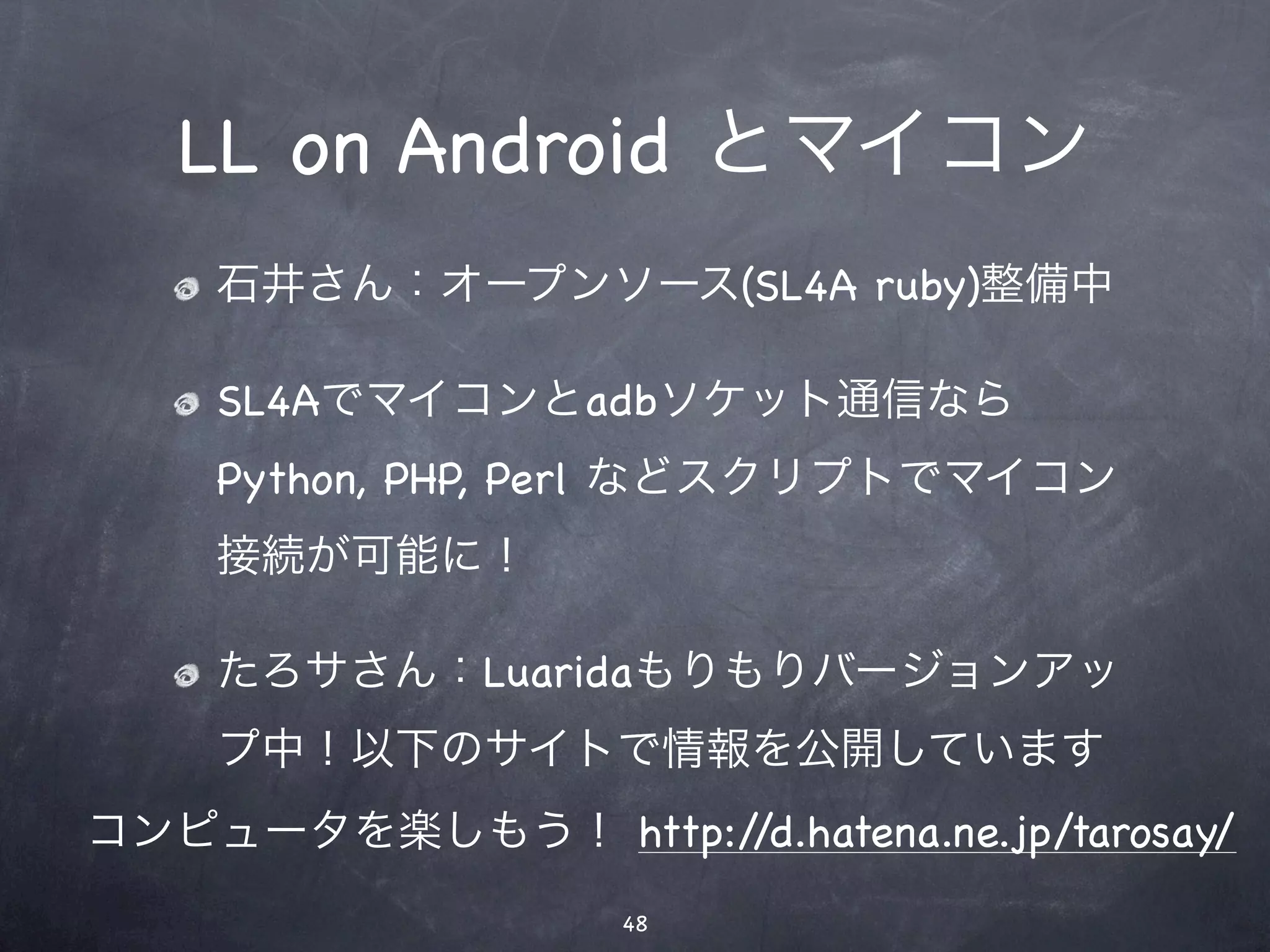 LL on Android とマイコン
    石井さん：オープンソース(SL4A ruby)整備中

    SL4Aでマイコンとadbソケット通信なら
    Python, PHP, Perl などスクリプトでマイコン
    接続が可能に！

    たろサさん：Luaridaもりもりバージョンアッ
    プ中！以下のサイトで情報を公開しています
コンピュータを楽しもう！ http://d.hatena.ne.jp/tarosay/
                    48
 